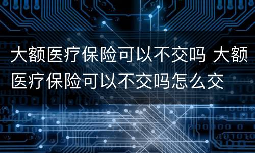 大额医疗保险可以不交吗 大额医疗保险可以不交吗怎么交
