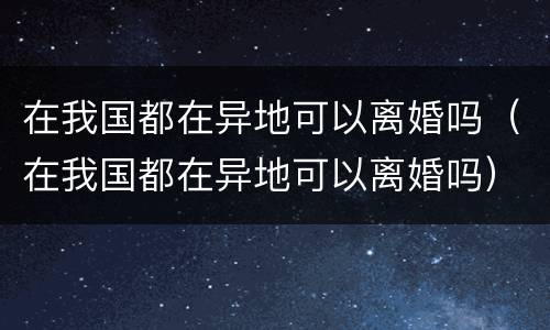 在我国都在异地可以离婚吗（在我国都在异地可以离婚吗）