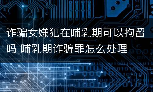 诈骗女嫌犯在哺乳期可以拘留吗 哺乳期诈骗罪怎么处理