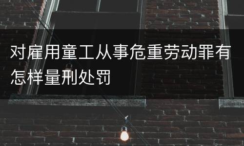 对雇用童工从事危重劳动罪有怎样量刑处罚