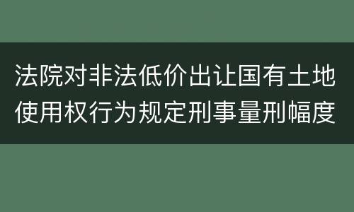 法院对非法低价出让国有土地使用权行为规定刑事量刑幅度