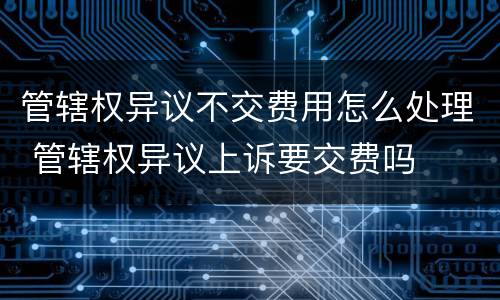 管辖权异议不交费用怎么处理 管辖权异议上诉要交费吗