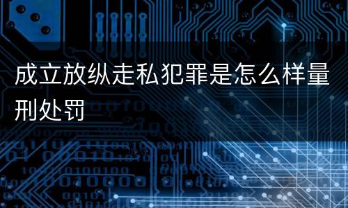 成立放纵走私犯罪是怎么样量刑处罚