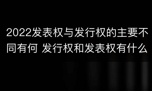 2022发表权与发行权的主要不同有何 发行权和发表权有什么区别