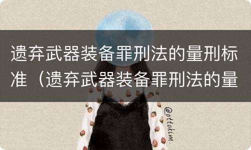 遗弃武器装备罪刑法的量刑标准（遗弃武器装备罪刑法的量刑标准是多少）