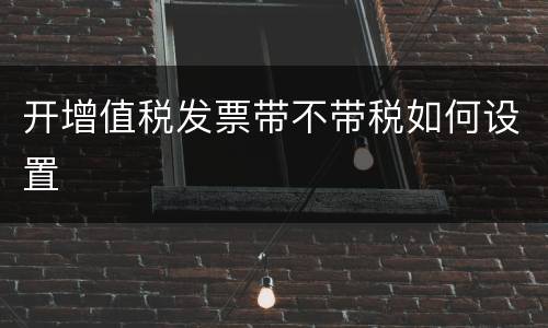 开增值税发票带不带税如何设置