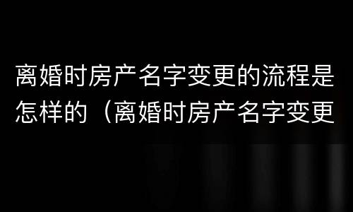 离婚时房产名字变更的流程是怎样的（离婚时房产名字变更的流程是怎样的呢）