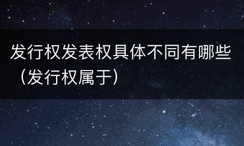 发行权发表权具体不同有哪些（发行权属于）