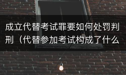成立代替考试罪要如何处罚判刑（代替参加考试构成了什么犯罪）