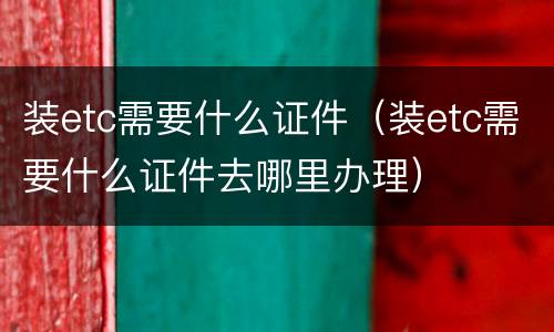装etc需要什么证件（装etc需要什么证件去哪里办理）