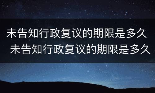 未告知行政复议的期限是多久 未告知行政复议的期限是多久内
