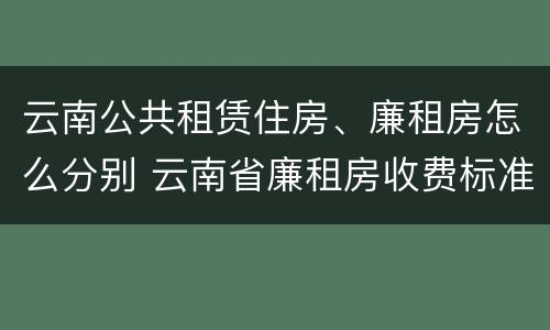 云南公共租赁住房、廉租房怎么分别 云南省廉租房收费标准