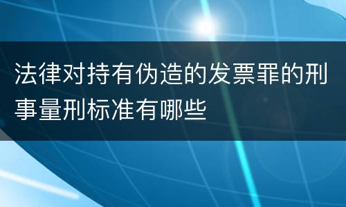 法律对持有伪造的发票罪的刑事量刑标准有哪些