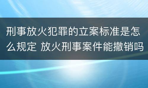刑事放火犯罪的立案标准是怎么规定 放火刑事案件能撤销吗