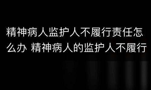 精神病人监护人不履行责任怎么办 精神病人的监护人不履行承担责任怎么办