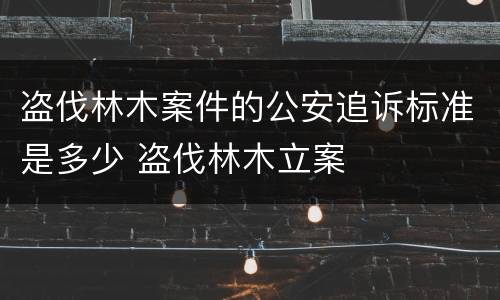盗伐林木案件的公安追诉标准是多少 盗伐林木立案