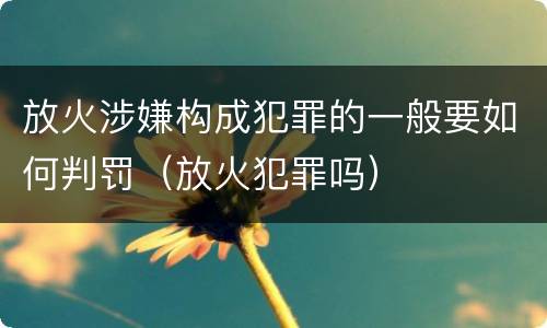 放火涉嫌构成犯罪的一般要如何判罚（放火犯罪吗）