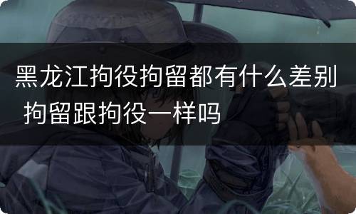 黑龙江拘役拘留都有什么差别 拘留跟拘役一样吗