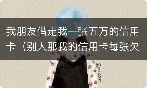我朋友借走我一张五万的信用卡（别人那我的信用卡每张欠五六万我给他还钱这算什么）