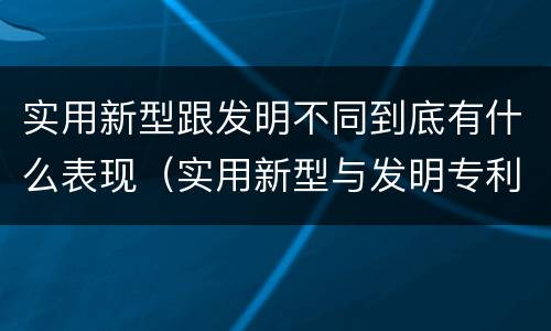 实用新型跟发明不同到底有什么表现（实用新型与发明专利的区别有哪些）