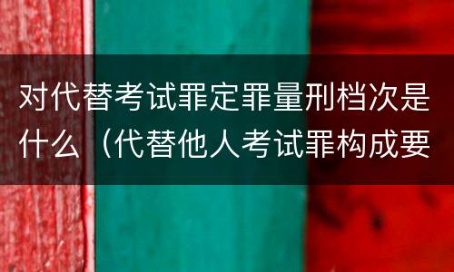 对代替考试罪定罪量刑档次是什么（代替他人考试罪构成要件有何规定）