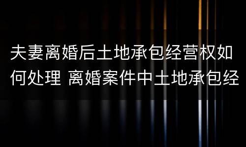 夫妻离婚后土地承包经营权如何处理 离婚案件中土地承包经营权