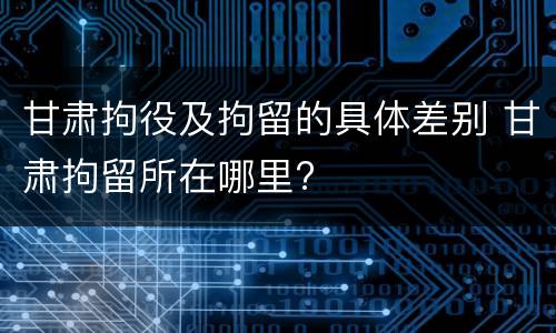 甘肃拘役及拘留的具体差别 甘肃拘留所在哪里?
