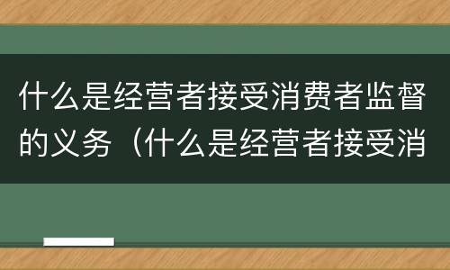 什么是经营者接受消费者监督的义务（什么是经营者接受消费者监督的义务和责任）