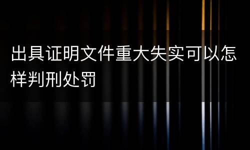 出具证明文件重大失实可以怎样判刑处罚