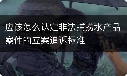 应该怎么认定非法捕捞水产品案件的立案追诉标准