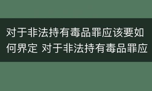 对于非法持有毒品罪应该要如何界定 对于非法持有毒品罪应该要如何界定呢