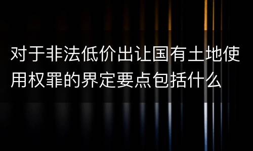 对于非法低价出让国有土地使用权罪的界定要点包括什么