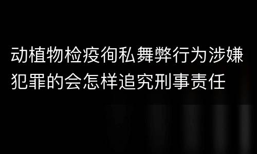 动植物检疫徇私舞弊行为涉嫌犯罪的会怎样追究刑事责任