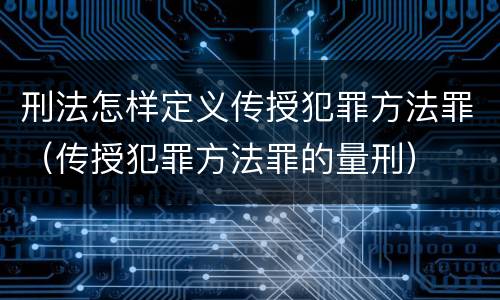 刑法怎样定义传授犯罪方法罪（传授犯罪方法罪的量刑）