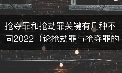 抢夺罪和抢劫罪关键有几种不同2022（论抢劫罪与抢夺罪的界限）