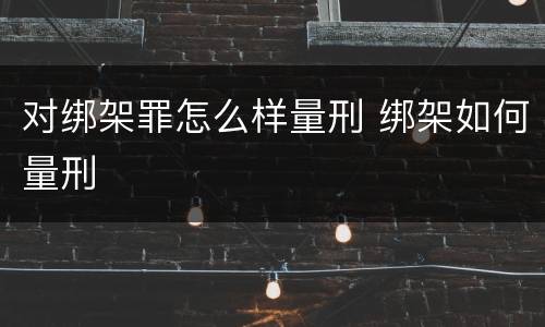 对绑架罪怎么样量刑 绑架如何量刑
