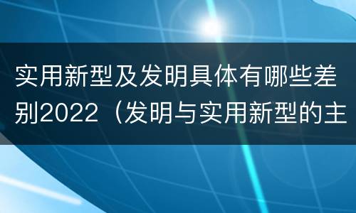 实用新型及发明具体有哪些差别2022（发明与实用新型的主要区别）
