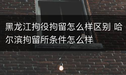 黑龙江拘役拘留怎么样区别 哈尔滨拘留所条件怎么样