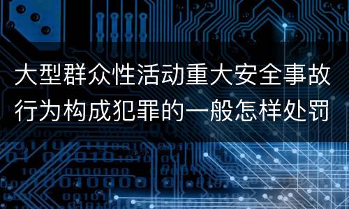 大型群众性活动重大安全事故行为构成犯罪的一般怎样处罚