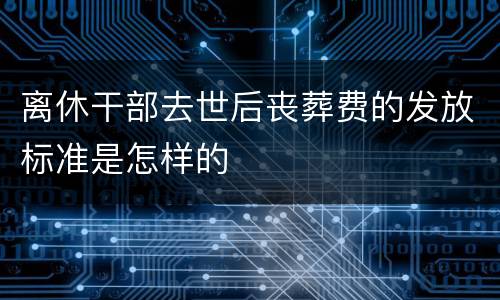 离休干部去世后丧葬费的发放标准是怎样的