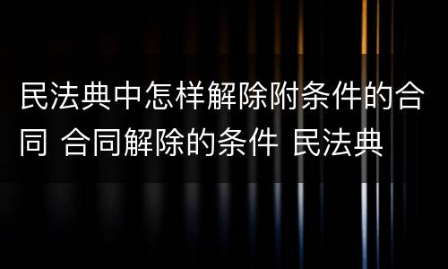 民法典中怎样解除附条件的合同 合同解除的条件 民法典