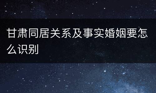 甘肃同居关系及事实婚姻要怎么识别