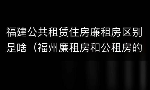 福建公共租赁住房廉租房区别是啥（福州廉租房和公租房的区别）