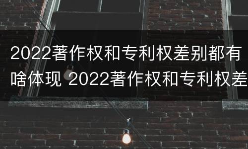 2022著作权和专利权差别都有啥体现 2022著作权和专利权差别都有啥体现啊