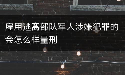 雇用逃离部队军人涉嫌犯罪的会怎么样量刑