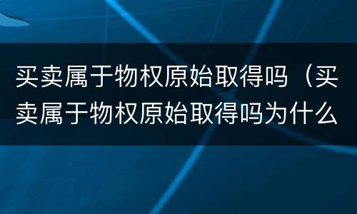 买卖属于物权原始取得吗（买卖属于物权原始取得吗为什么）