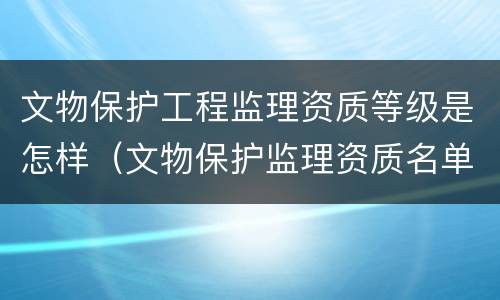 文物保护工程监理资质等级是怎样（文物保护监理资质名单）