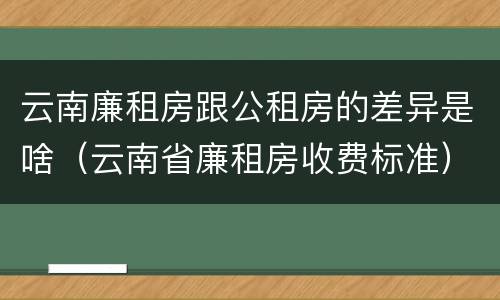 云南廉租房跟公租房的差异是啥（云南省廉租房收费标准）