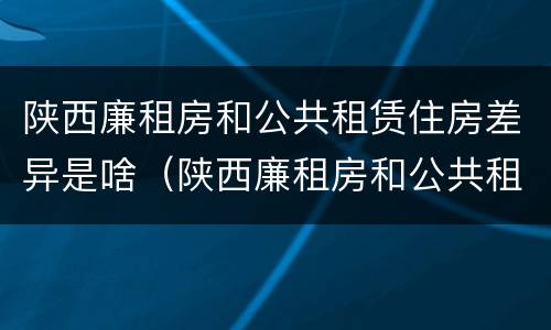 陕西廉租房和公共租赁住房差异是啥（陕西廉租房和公共租赁住房差异是啥原因）