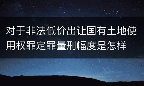 对于非法低价出让国有土地使用权罪定罪量刑幅度是怎样